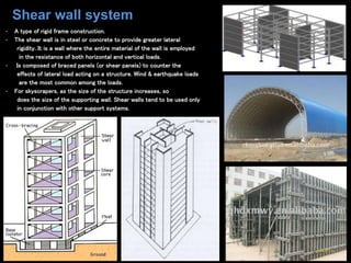 • A type of rigid frame construction.
• The shear wall is in steel or concrete to provide greater lateral
rigidity. It is a wall where the entire material of the wall is employed
in the resistance of both horizontal and vertical loads.
• Is composed of braced panels (or shear panels) to counter the
effects of lateral load acting on a structure. Wind & earthquake loads
are the most common among the loads.
• For skyscrapers, as the size of the structure increases, so
does the size of the supporting wall. Shear walls tend to be used only
in conjunction with other support systems.
Shear wall system
 