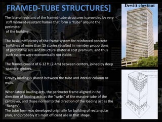 FRAMED-TUBE STRUCTURES]
The lateral resistant of the framed-tube structures is provided by very
stiff moment-resistant frames that form a “tube” around the
perimeter
of the building.
The basic inefficiency of the frame system for reinforced concrete
buildings of more than 15 stories resulted in member proportions
of prohibitive size and structural material cost premium, and thus
such system were economically not viable.
The frames consist of 6-12 ft (2-4m) between centers, joined by deep
spandrel girders.
Gravity loading is shared between the tube and interior column or
walls.
When lateral loading acts, the perimeter frame aligned in the
direction of loading acts as the “webs” of the massive tube of the
cantilever, and those normal to the direction of the loading act as the
“flanges”.
The tube form was developed originally for building of rectangular
plan, and probably it’s most efficient use in that shape.
Dewitt chestnut
 