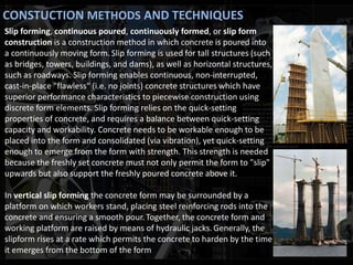 CONSTUCTION METHODS AND TECHNIQUES
Slip forming, continuous poured, continuously formed, or slip form
construction is a construction method in which concrete is poured into
a continuously moving form. Slip forming is used for tall structures (such
as bridges, towers, buildings, and dams), as well as horizontal structures,
such as roadways. Slip forming enables continuous, non-interrupted,
cast-in-place "flawless" (i.e. no joints) concrete structures which have
superior performance characteristics to piecewise construction using
discrete form elements. Slip forming relies on the quick-setting
properties of concrete, and requires a balance between quick-setting
capacity and workability. Concrete needs to be workable enough to be
placed into the form and consolidated (via vibration), yet quick-setting
enough to emerge from the form with strength. This strength is needed
because the freshly set concrete must not only permit the form to "slip"
upwards but also support the freshly poured concrete above it.
In vertical slip forming the concrete form may be surrounded by a
platform on which workers stand, placing steel reinforcing rods into the
concrete and ensuring a smooth pour. Together, the concrete form and
working platform are raised by means of hydraulic jacks. Generally, the
slipform rises at a rate which permits the concrete to harden by the time
it emerges from the bottom of the form
 