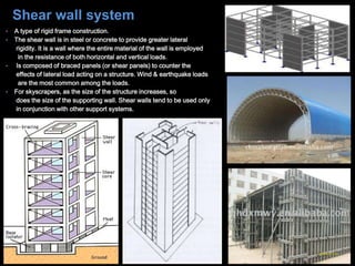 • A type of rigid frame construction.
• The shear wall is in steel or concrete to provide greater lateral
rigidity. It is a wall where the entire material of the wall is employed
in the resistance of both horizontal and vertical loads.
• Is composed of braced panels (or shear panels) to counter the
effects of lateral load acting on a structure. Wind & earthquake loads
are the most common among the loads.
• For skyscrapers, as the size of the structure increases, so
does the size of the supporting wall. Shear walls tend to be used only
in conjunction with other support systems.
Shear wall system
 