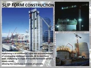 SLIP FORM CONSTRUCTION
Slipforming is an economical, rapid and accurate method
of constructing reinforced concrete. At its most basic
level, slipforming is a type of movable formwork which is
slowly raised,
allowing the continuous extrusion of concrete.
 