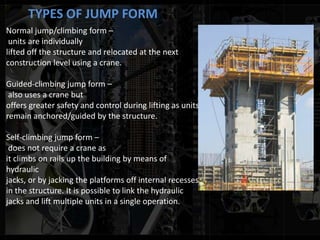 TYPES OF JUMP FORM
Normal jump/climbing form –
units are individually
lifted off the structure and relocated at the next
construction level using a crane.
Guided-climbing jump form –
also uses a crane but
offers greater safety and control during lifting as units
remain anchored/guided by the structure.
Self-climbing jump form –
does not require a crane as
it climbs on rails up the building by means of
hydraulic
jacks, or by jacking the platforms off internal recesses
in the structure. It is possible to link the hydraulic
jacks and lift multiple units in a single operation.
 