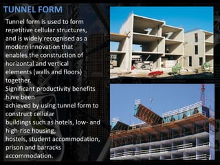 TUNNEL FORM
Tunnel form is used to form
repetitive cellular structures,
and is widely recognised as a
modern innovation that
enables the construction of
horizontal and vertical
elements (walls and floors)
together.
Significant productivity benefits
have been
achieved by using tunnel form to
construct cellular
buildings such as hotels, low- and
high-rise housing,
hostels, student accommodation,
prison and barracks
accommodation.
 