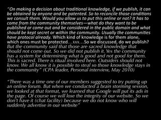 “On	
  making	
  a	
  decision	
  about	
  tradi2onal	
  knowledge,	
  if	
  we	
  publish,	
  it	
  can	
  
be	
  obtained	
  by	
  anyone	
  and	
  be	
  patented.	
  So	
  to	
  reconcile	
  those	
  condi2ons	
  
we	
  consult	
  them.	
  Would	
  you	
  allow	
  us	
  to	
  put	
  this	
  online	
  or	
  not?	
  It	
  has	
  to	
  
come	
  from	
  the	
  community	
  themselves—what	
  do	
  they	
  want	
  to	
  be	
  
published	
  or	
  come	
  out	
  and	
  be	
  considered	
  in	
  the	
  public	
  domain	
  and	
  what	
  
should	
  be	
  kept	
  secret	
  or	
  within	
  the	
  community.	
  Usually	
  the	
  communi2es	
  
have	
  protocol	
  already.	
  Which	
  kind	
  of	
  knowledge	
  is	
  for	
  them	
  alone,	
  
which	
  ones	
  must	
  be	
  protected…xxx…So	
  we	
  discussed,	
  do	
  we	
  publish?	
  
But the community said that those are sacred knowledge that
should not come out. So we did not publish it. Yes the community
has a system for determining what is good and not good for them.
This is sacred. There is ritual involved here. Outsiders should not
know. We all know it is possible to steal so those knowledge stays in
the community” (CPA leader, Personal interview, May 2010)

“There was a time one of our members suggested to try putting up
an online forum. But when we conducted a brain storming session,
we looked at that format, we learned that Google will put its ads in
the page. Of course we will lose the integrity of our website. So we
don’t have it (chat facility) because we do not know who will
suddenly advertise in our website”
 