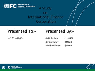 A Study
                         on
                International Finance
                     Corporation

Presented To:-            Presented By:-
Dr. Y.C.Joshi             Ankit Rathva     (11M48)
                          Ashish Rathod    (11F49)
                          Nilesh Makwana   (11F69)
 