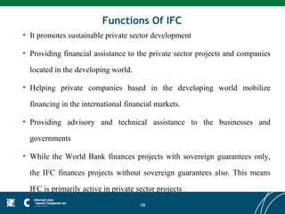 Functions Of IFC
• It promotes sustainable private sector development

• Providing financial assistance to the private sector projects and companies

  located in the developing world.

• Helping private companies based in the developing world mobilize

  financing in the international financial markets.

• Providing advisory and technical assistance to the businesses and

  governments

• While the World Bank finances projects with sovereign guarantees only,

  the IFC finances projects without sovereign guarantees also. This means

  IFC is primarily active in private sector projects
                                      10
 
