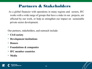 Partners & Stakeholders
As a global financier with operations in many regions and sectors, IFC
 works with a wide range of groups that have a stake in our projects, are
 affected by our work, or help us strengthen our impact on sustainable
 private sector development.


Our partners, stakeholders, and outreach include:
• Civil society
• Development institutions
• Donors
• Foundations & companies
• IFC member countries
• Media



                                    14
 