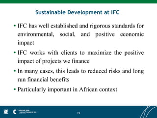 Sustainable Development at IFC

•   IFC has well established and rigorous standards for
    environmental, social, and positive economic
    impact
•   IFC works with clients to maximize the positive
    impact of projects we finance
•   In many cases, this leads to reduced risks and long
    run financial benefits
•   Particularly important in African context


                            15
 