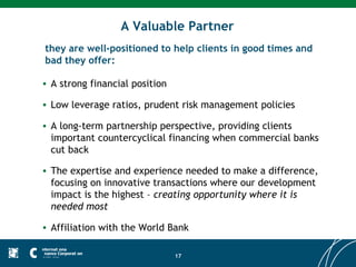 A Valuable Partner
they are well-positioned to help clients in good times and
bad they offer:

• A strong financial position

• Low leverage ratios, prudent risk management policies

• A long-term partnership perspective, providing clients
  important countercyclical financing when commercial banks
  cut back

• The expertise and experience needed to make a difference,
  focusing on innovative transactions where our development
  impact is the highest – creating opportunity where it is
  needed most

• Affiliation with the World Bank

                                17
 