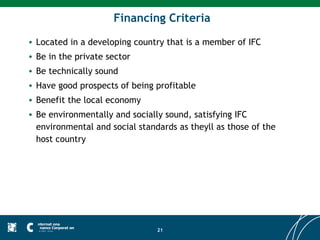 Financing Criteria
• Located in a developing country that is a member of IFC
• Be in the private sector
• Be technically sound
• Have good prospects of being profitable
• Benefit the local economy
• Be environmentally and socially sound, satisfying IFC
  environmental and social standards as theyll as those of the
  host country




                                21
 