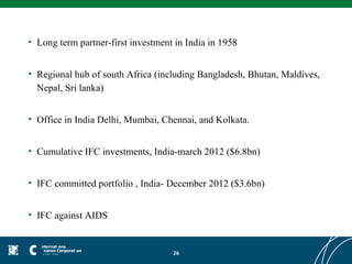 • Long term partner-first investment in India in 1958


• Regional hub of south Africa (including Bangladesh, Bhutan, Maldives,
  Nepal, Sri lanka)


• Office in India Delhi, Mumbai, Chennai, and Kolkata.


• Cumulative IFC investments, India-march 2012 ($6.8bn)


• IFC committed portfolio , India- December 2012 ($3.6bn)


• IFC against AIDS


                                    26
 