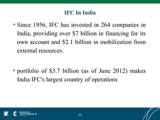 IFC In India

• Since 1956, IFC has invested in 264 companies in
  India, providing over $7 billion in financing for its
  own account and $2.1 billion in mobilization from
  external resources.


• portfolio of $3.7 billion (as of June 2012) makes
  India IFC's largest country of operations




                           27
 
