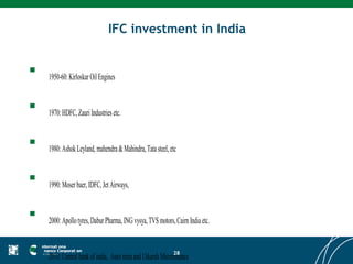 IFC investment in India


   1950-60: Kirloskar Oil Engines


   1970: HDFC, Zauri Industries etc.


   1980: Ashok Leyland, mahendra & Mahindra, Tata steel, etc


   1990: Moser baer, IDFC, Jet Airways,


   2000: Apollo tyres, Dabur Pharma, ING vysya, TVS motors, Cairn India etc.


                                                           28
    2010: Central bank of india, Auro mira and Utkarsh Microfinance
 