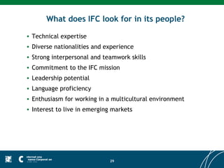 What does IFC look for in its people?

• Technical expertise
• Diverse nationalities and experience
• Strong interpersonal and teamwork skills
• Commitment to the IFC mission
• Leadership potential
• Language proficiency
• Enthusiasm for working in a multicultural environment
• Interest to live in emerging markets




                              29
 