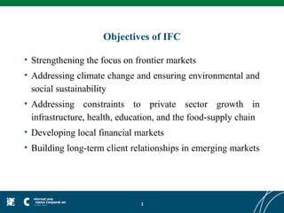 Objectives of IFC

• Strengthening the focus on frontier markets
• Addressing climate change and ensuring environmental and
  social sustainability
• Addressing constraints to private sector growth in
  infrastructure, health, education, and the food-supply chain
• Developing local financial markets
• Building long-term client relationships in emerging markets




                              3
 