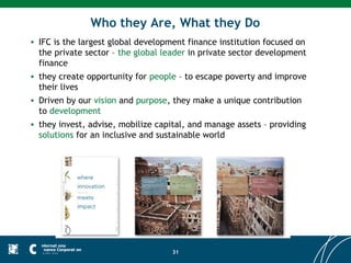Who they Are, What they Do
• IFC is the largest global development finance institution focused on
  the private sector – the global leader in private sector development
  finance
• they create opportunity for people – to escape poverty and improve
  their lives
• Driven by our vision and purpose, they make a unique contribution
  to development
• they invest, advise, mobilize capital, and manage assets – providing
  solutions for an inclusive and sustainable world




                                    31
 