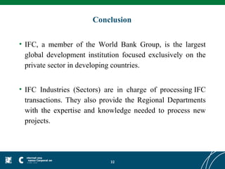 Conclusion

• IFC, a member of the World Bank Group, is the largest
  global development institution focused exclusively on the
  private sector in developing countries.


• IFC Industries (Sectors) are in charge of processing IFC
  transactions. They also provide the Regional Departments
  with the expertise and knowledge needed to process new
  projects.




                            32
 