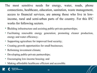 The most sensitive needs for energy, water, roads, phone
 connections, healthcare, education, sanitation, waste management,
 access to financial services, are among those who live in low-
 income, rural and semi-urban parts of the country. For this IFC
 works for following sectors.
• Building infrastructure and assisting public-private-partnerships;
• Facilitating renewable energy generation; promoting cleaner production,
  energy and water efficiency;
• Supporting agriculture for improved food security;
• Creating growth opportunities for small businesses;
• Reforming investment climate;
• Developing public-private partnerships;
• Encouraging low-income housing; and
• Making affordable healthcare efficient and accessible.

                                       33
 