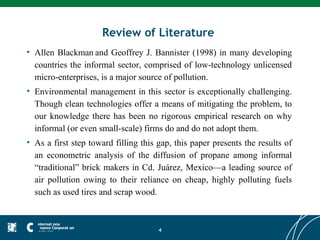 Review of Literature
• Allen Blackman and Geoffrey J. Bannister (1998) in many developing
  countries the informal sector, comprised of low-technology unlicensed
  micro-enterprises, is a major source of pollution.
• Environmental management in this sector is exceptionally challenging.
  Though clean technologies offer a means of mitigating the problem, to
  our knowledge there has been no rigorous empirical research on why
  informal (or even small-scale) firms do and do not adopt them.
• As a first step toward filling this gap, this paper presents the results of
  an econometric analysis of the diffusion of propane among informal
  “traditional” brick makers in Cd. Juárez, Mexico—a leading source of
  air pollution owing to their reliance on cheap, highly polluting fuels
  such as used tires and scrap wood.



                                      4
 