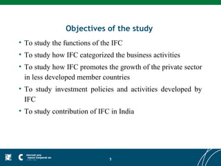 Objectives of the study
• To study the functions of the IFC
• To study how IFC categorized the business activities
• To study how IFC promotes the growth of the private sector
  in less developed member countries
• To study investment policies and activities developed by
  IFC
• To study contribution of IFC in India




                              5
 