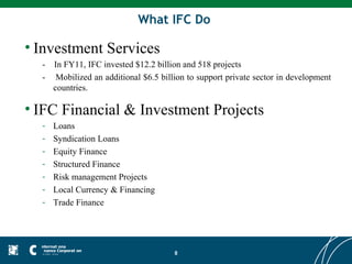 What IFC Do

• Investment Services
  -   In FY11, IFC invested $12.2 billion and 518 projects
  -    Mobilized an additional $6.5 billion to support private sector in development
      countries.

• IFC Financial & Investment Projects
  -   Loans
  -   Syndication Loans
  -   Equity Finance
  -   Structured Finance
  -   Risk management Projects
  -   Local Currency & Financing
  -   Trade Finance




                                        8
 