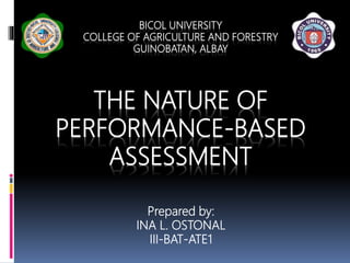 BICOL UNIVERSITY
COLLEGE OF AGRICULTURE AND FORESTRY
GUINOBATAN, ALBAY
THE NATURE OF
PERFORMANCE-BASED
ASSESSMENT
Prepared by:
INA L. OSTONAL
III-BAT-ATE1
 