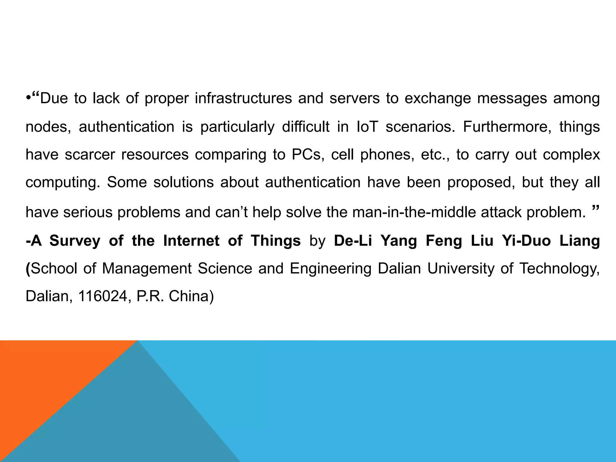 •“Due to lack of proper infrastructures and servers to exchange messages among
nodes, authentication is particularly difficult in IoT scenarios. Furthermore, things
have scarcer resources comparing to PCs, cell phones, etc., to carry out complex
computing. Some solutions about authentication have been proposed, but they all
have serious problems and can’t help solve the man-in-the-middle attack problem. ”
-A Survey of the Internet of Things by De-Li Yang Feng Liu Yi-Duo Liang
(School of Management Science and Engineering Dalian University of Technology,
Dalian, 116024, P.R. China)
 