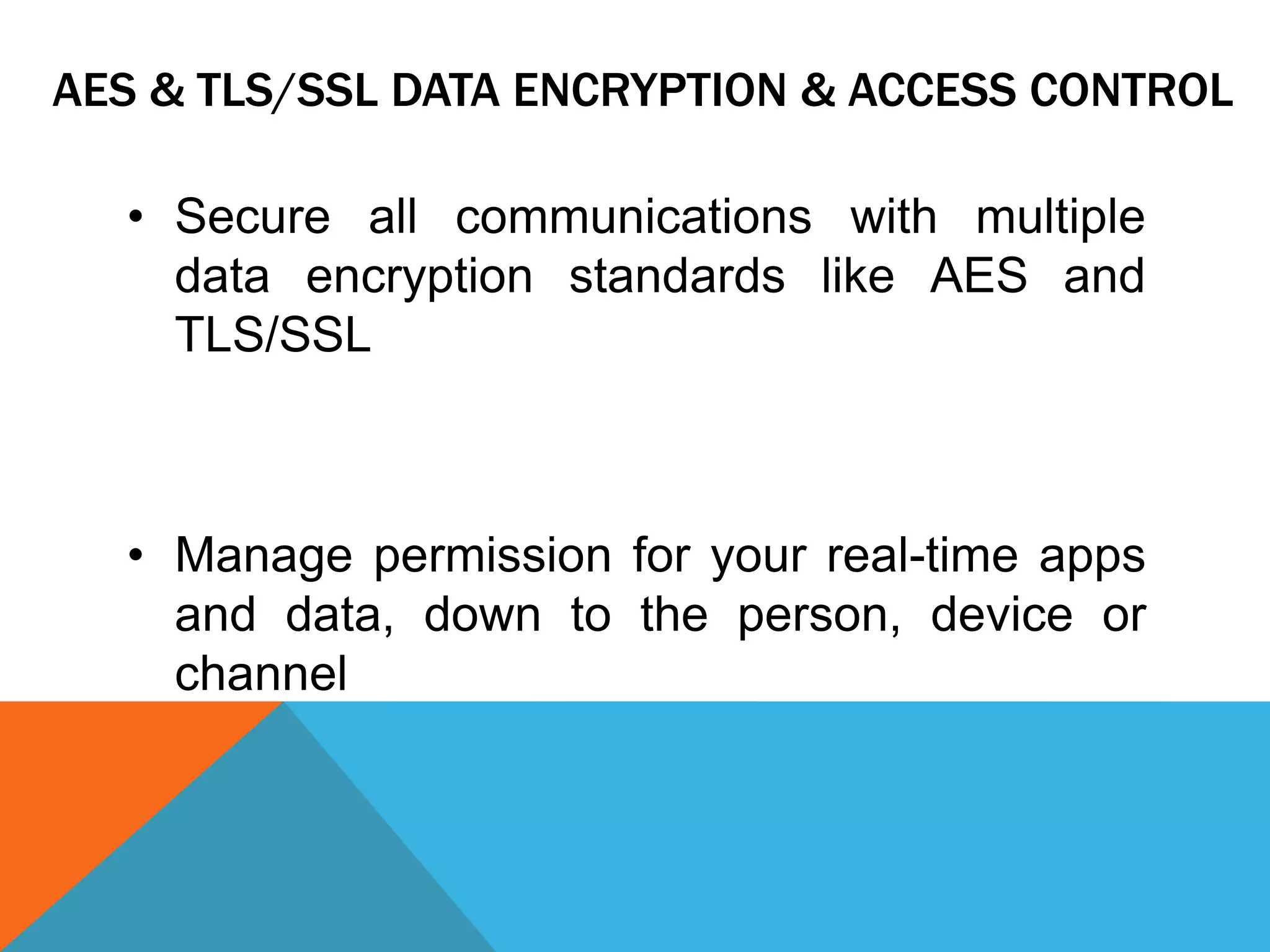 AES & TLS/SSL DATA ENCRYPTION & ACCESS CONTROL
• Secure all communications with multiple
data encryption standards like AES and
TLS/SSL
• Manage permission for your real-time apps
and data, down to the person, device or
channel
 