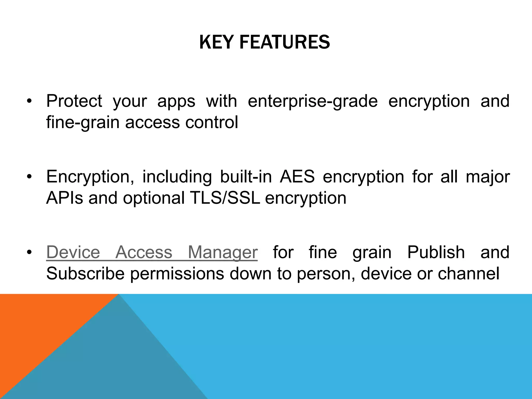 KEY FEATURES
• Protect your apps with enterprise-grade encryption and
fine-grain access control
• Encryption, including built-in AES encryption for all major
APIs and optional TLS/SSL encryption
• Device Access Manager for fine grain Publish and
Subscribe permissions down to person, device or channel
 
