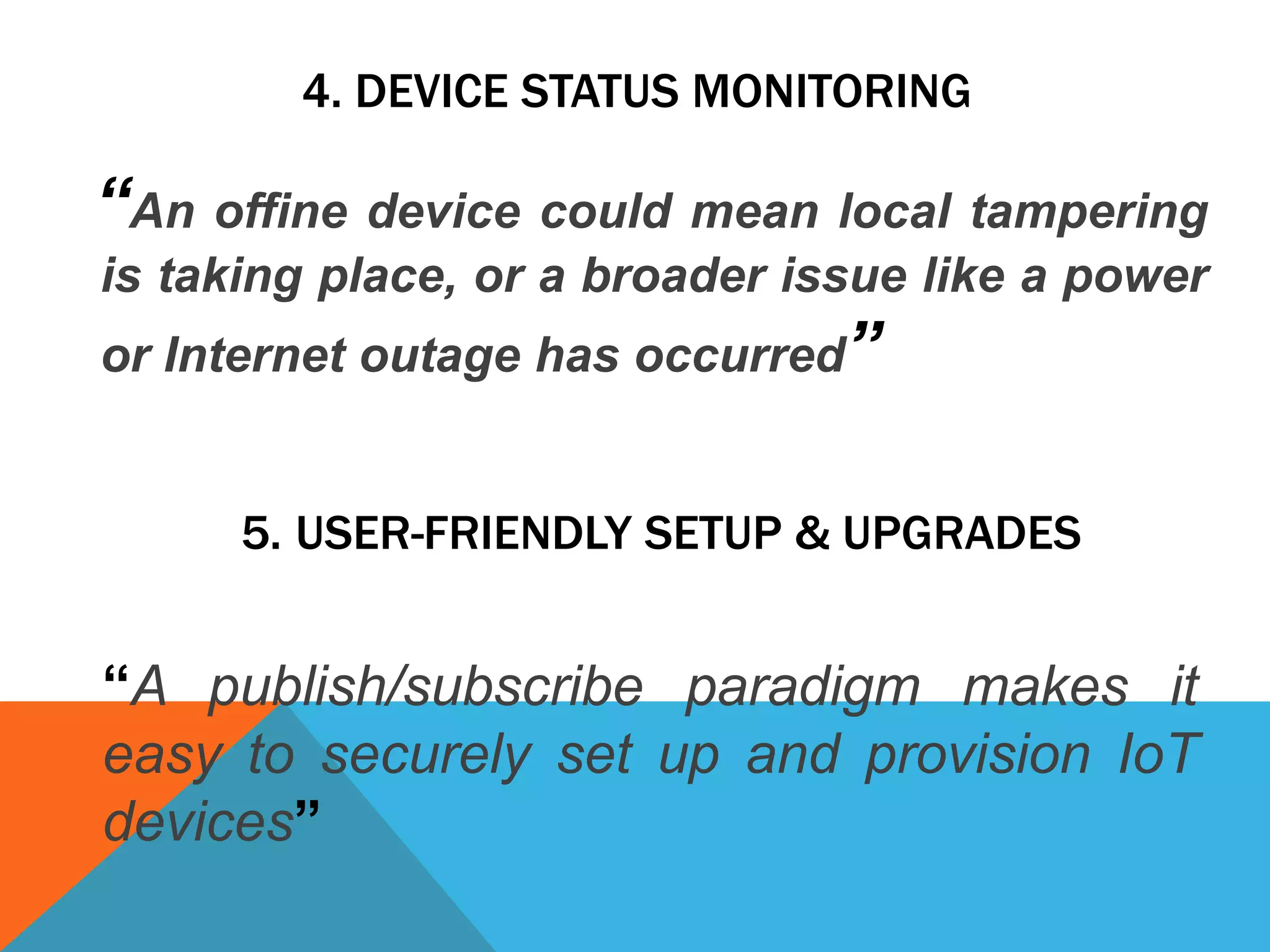 4. DEVICE STATUS MONITORING
“An offine device could mean local tampering
is taking place, or a broader issue like a power
or Internet outage has occurred”
5. USER-FRIENDLY SETUP & UPGRADES
“A publish/subscribe paradigm makes it
easy to securely set up and provision IoT
devices”
 