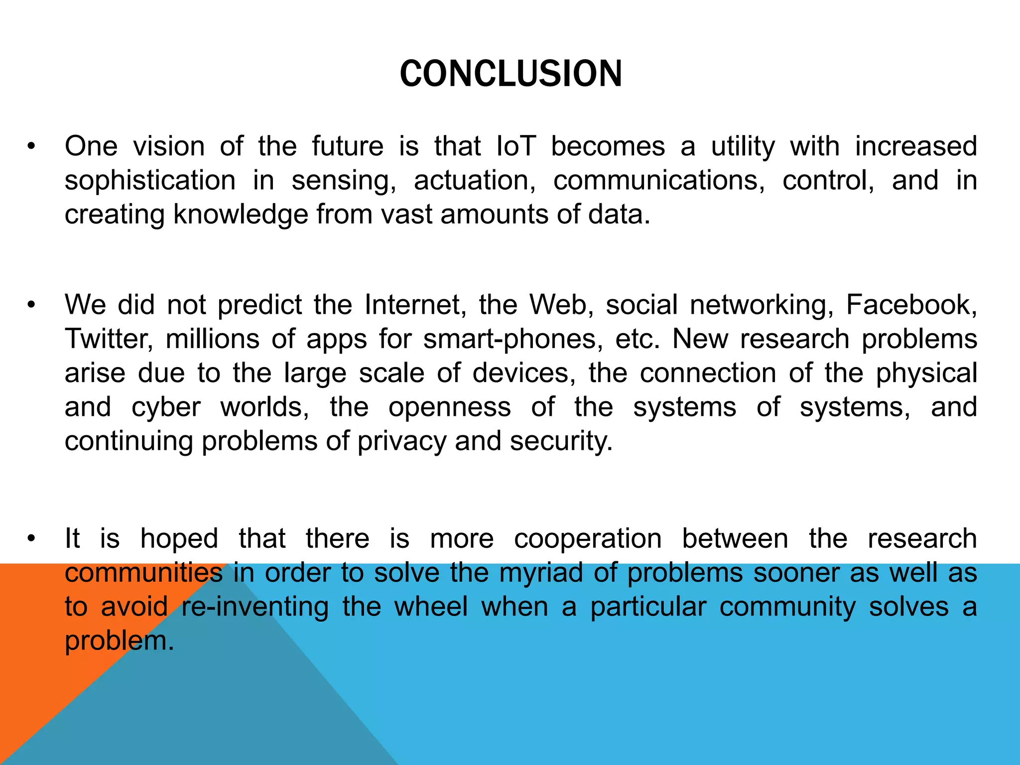 CONCLUSION
• One vision of the future is that IoT becomes a utility with increased
sophistication in sensing, actuation, communications, control, and in
creating knowledge from vast amounts of data.
• We did not predict the Internet, the Web, social networking, Facebook,
Twitter, millions of apps for smart-phones, etc. New research problems
arise due to the large scale of devices, the connection of the physical
and cyber worlds, the openness of the systems of systems, and
continuing problems of privacy and security.
• It is hoped that there is more cooperation between the research
communities in order to solve the myriad of problems sooner as well as
to avoid re-inventing the wheel when a particular community solves a
problem.
 