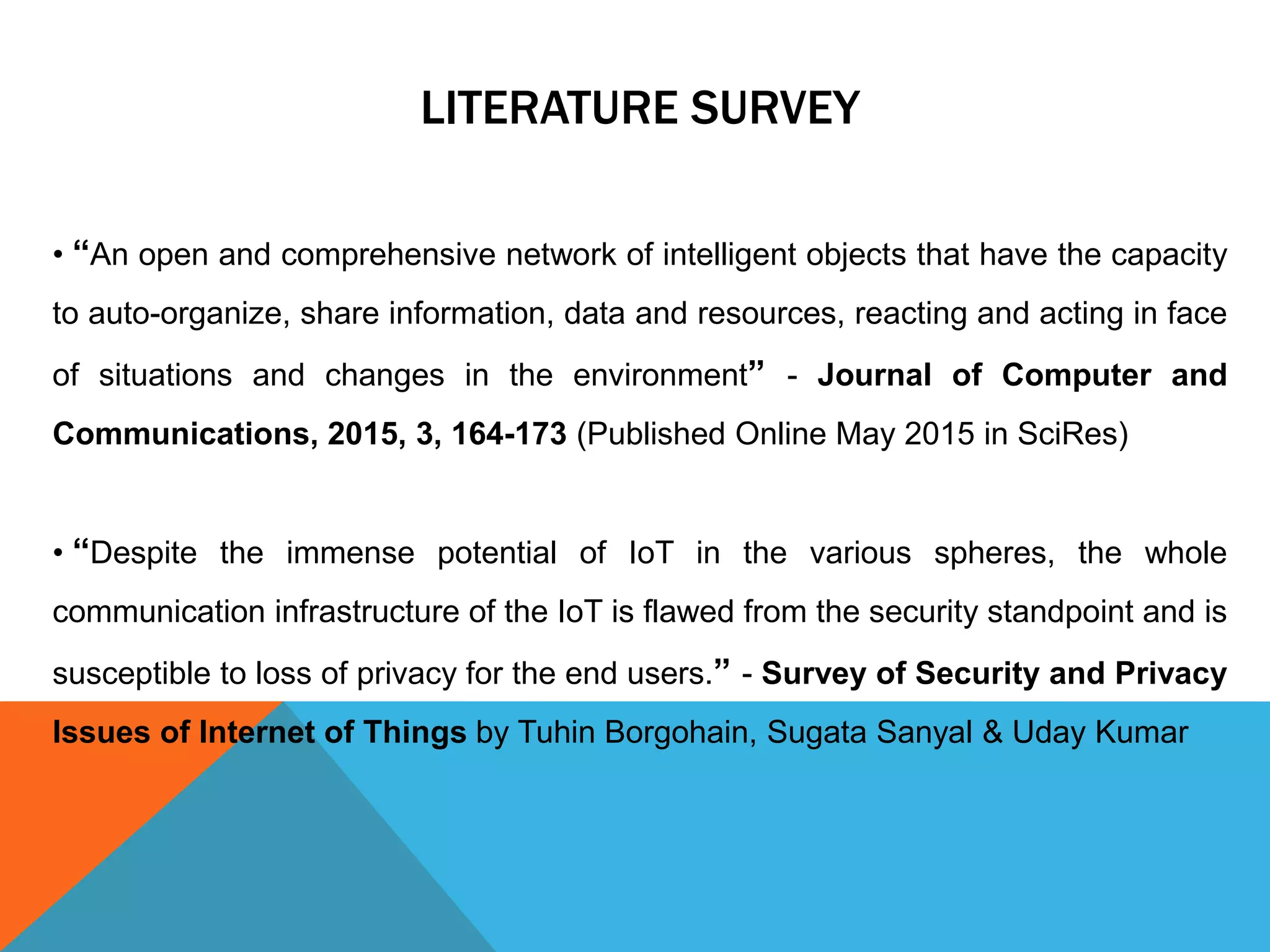 • “An open and comprehensive network of intelligent objects that have the capacity
to auto-organize, share information, data and resources, reacting and acting in face
of situations and changes in the environment” - Journal of Computer and
Communications, 2015, 3, 164-173 (Published Online May 2015 in SciRes)
• “Despite the immense potential of IoT in the various spheres, the whole
communication infrastructure of the IoT is flawed from the security standpoint and is
susceptible to loss of privacy for the end users.” - Survey of Security and Privacy
Issues of Internet of Things by Tuhin Borgohain, Sugata Sanyal & Uday Kumar
LITERATURE SURVEY
 