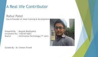 A Real life Contributor 
Rahul Patel 
Ceo & Founder of Jnext training & development 
Prepared By : Mayank Bhadiyadra 
Enrolment No : 110210116021 
Branch : Information Technology( 7th sem) 
Guided By : Dr. Chetan Trivedi 
 