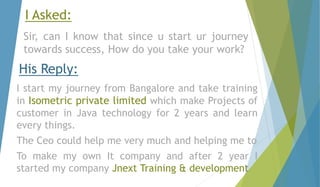 I Asked: 
Sir, can I know that since u start ur journey 
towards success, How do you take your work? 
His Reply: 
I start my journey from Bangalore and take training 
in Isometric private limited which make Projects of 
customer in Java technology for 2 years and learn 
every things. 
The Ceo could help me very much and helping me to 
To make my own It company and after 2 year I 
started my company Jnext Training & development 
 