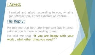 I Asked: 
I smiled and asked ,according to you, what is 
job satisfaction, either external or internal . 
His Reply: 
He told me that both are important but internal 
satisfaction is more according to me. 
He told me that “If you are happy with your 
work , what other thing you need ? ” 
 