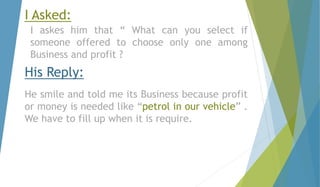 I Asked: 
I askes him that “ What can you select if 
someone offered to choose only one among 
Business and profit ? 
His Reply: 
He smile and told me its Business because profit 
or money is needed like “petrol in our vehicle” . 
We have to fill up when it is require. 
 