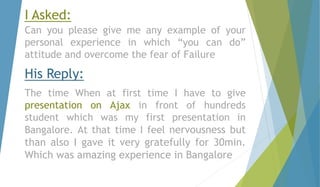 I Asked: 
Can you please give me any example of your 
personal experience in which “you can do” 
attitude and overcome the fear of Failure 
His Reply: 
The time When at first time I have to give 
presentation on Ajax in front of hundreds 
student which was my first presentation in 
Bangalore. At that time I feel nervousness but 
than also I gave it very gratefully for 30min. 
Which was amazing experience in Bangalore 
 