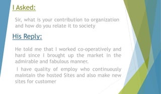 I Asked: 
Sir, what is your contribution to organization 
and how do you relate it to society 
His Reply: 
He told me that I worked co-operatively and 
hard since I brought up the market in the 
admirable and fabulous manner. 
I have quality of employ who continuously 
maintain the hosted Sites and also make new 
sites for customer 
 