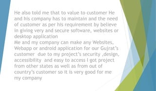 He also told me that to value to customer He 
and his company has to maintain and the need 
of customer as per his requirement by believe 
in giving very and secure software, websites or 
desktop application 
Me and my company can make any Websites, 
Webapp or android application for our Gujrat’s 
customer due to my project’s security ,design, 
accessibility and easy to access I got project 
from other states as well as from out of 
country’s customer so it is very good for me 
my company 
 