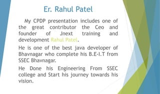 Er. Rahul Patel 
My CPDP presentation includes one of 
the great contributor the Ceo and 
founder of Jnext training and 
development Rahul Patel. 
He is one of the best java developer of 
Bhavnagar who complete his B.E-I.T from 
SSEC Bhavnagar. 
He Done his Engineering From SSEC 
college and Start his journey towards his 
vision. 
 