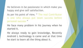 He believes in be passionate in which make you 
happy and give self satisfaction. 
As per his point of view, “ The real Contributor 
is one who always put team success before 
personal success ” 
He face many problem in his journey when he 
started it. 
He always ready to gain knowledge, Recently 
Android L technology is came and at that time 
he start to learn all the thing about it. 
 