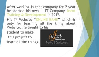 After working in that company for 2 year 
he started his own IT Company Jnext 
Training & Development in 2012. 
His 1st Website “ONLINE BANK” which is 
only for learning all the thing about 
Website. He taught to his 
student to make 
this project to 
learn all the things 
 
