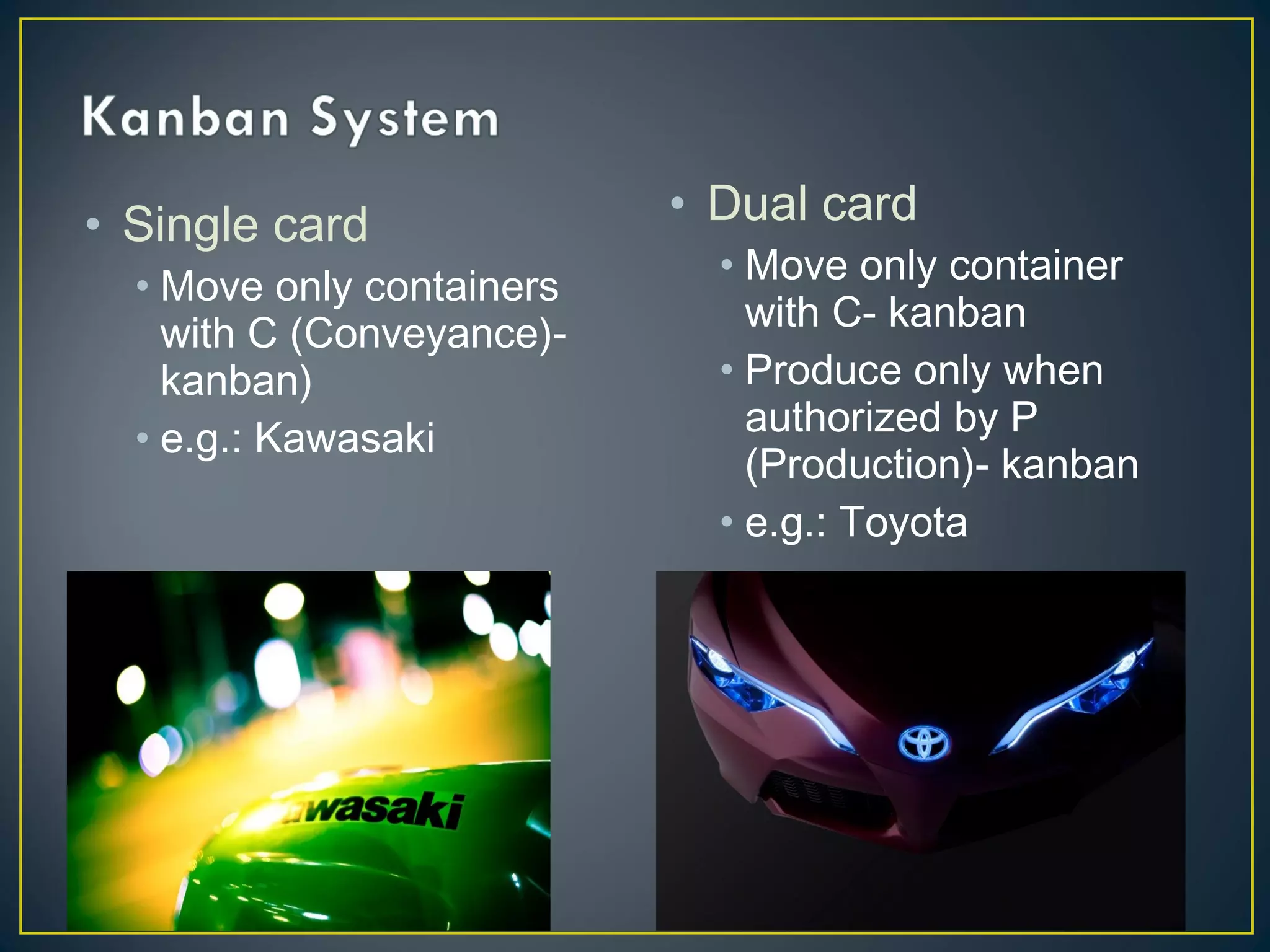 • Single card
• Move only containers
with C (Conveyance)kanban)
• e.g.: Kawasaki

• Dual card
• Move only container
with C- kanban
• Produce only when
authorized by P
(Production)- kanban
• e.g.: Toyota

 