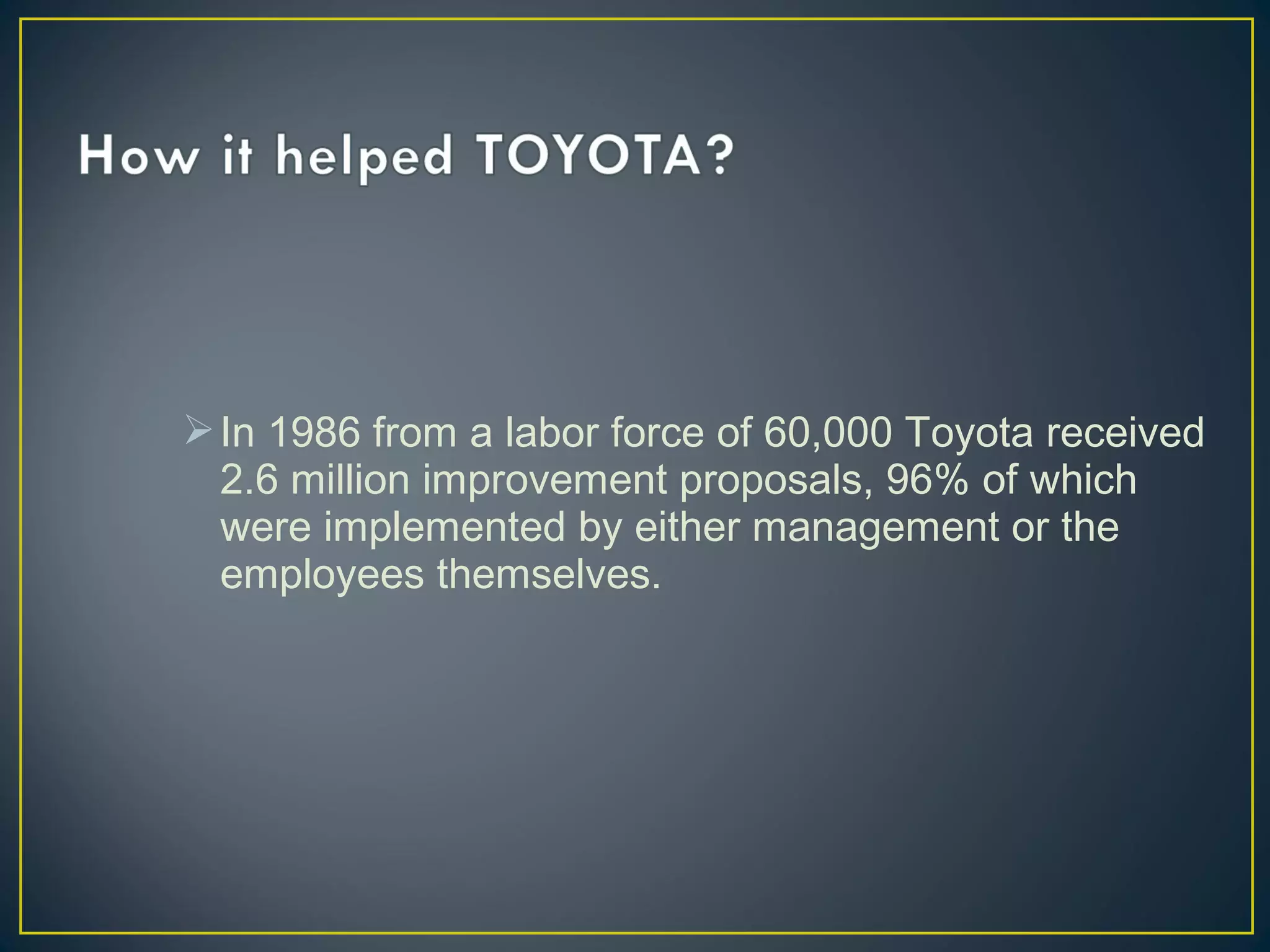  In 1986 from a labor force of 60,000 Toyota received
2.6 million improvement proposals, 96% of which
were implemented by either management or the
employees themselves.

 