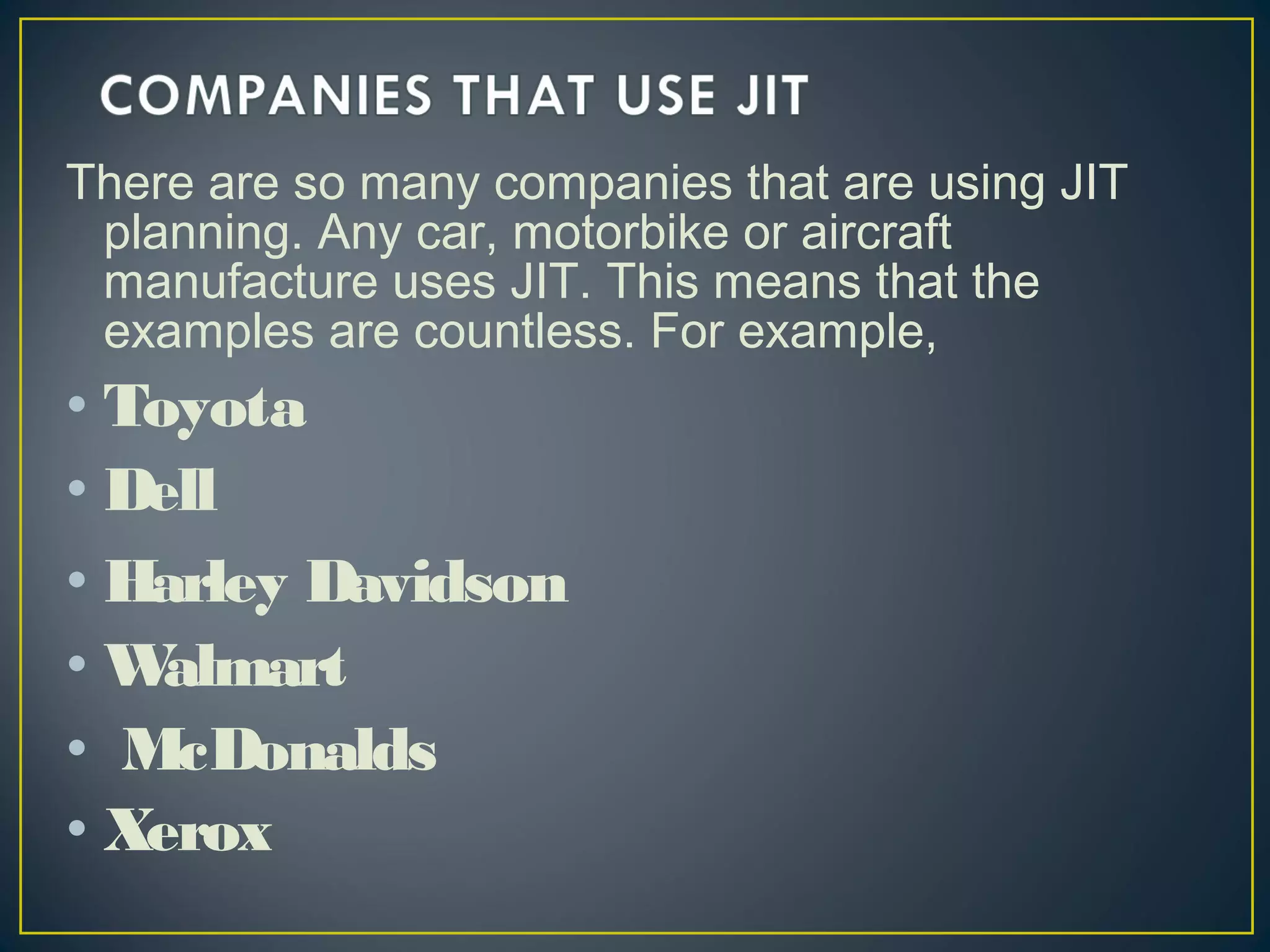 There are so many companies that are using JIT
planning. Any car, motorbike or aircraft
manufacture uses JIT. This means that the
examples are countless. For example,

• Toyota
• Dell
• Harley Davidson
•W
almart
• McDonalds
• Xerox

 