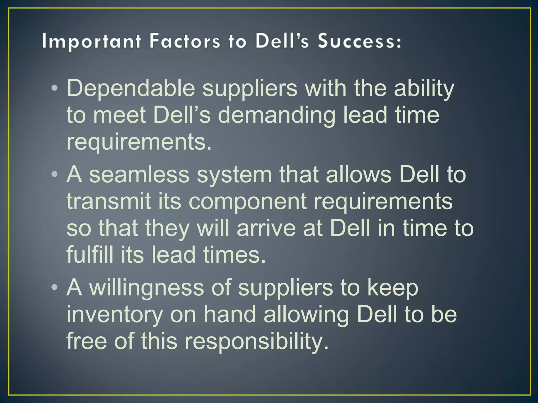 • Dependable suppliers with the ability
to meet Dell’s demanding lead time
requirements.
• A seamless system that allows Dell to
transmit its component requirements
so that they will arrive at Dell in time to
fulfill its lead times.
• A willingness of suppliers to keep
inventory on hand allowing Dell to be
free of this responsibility.

 
