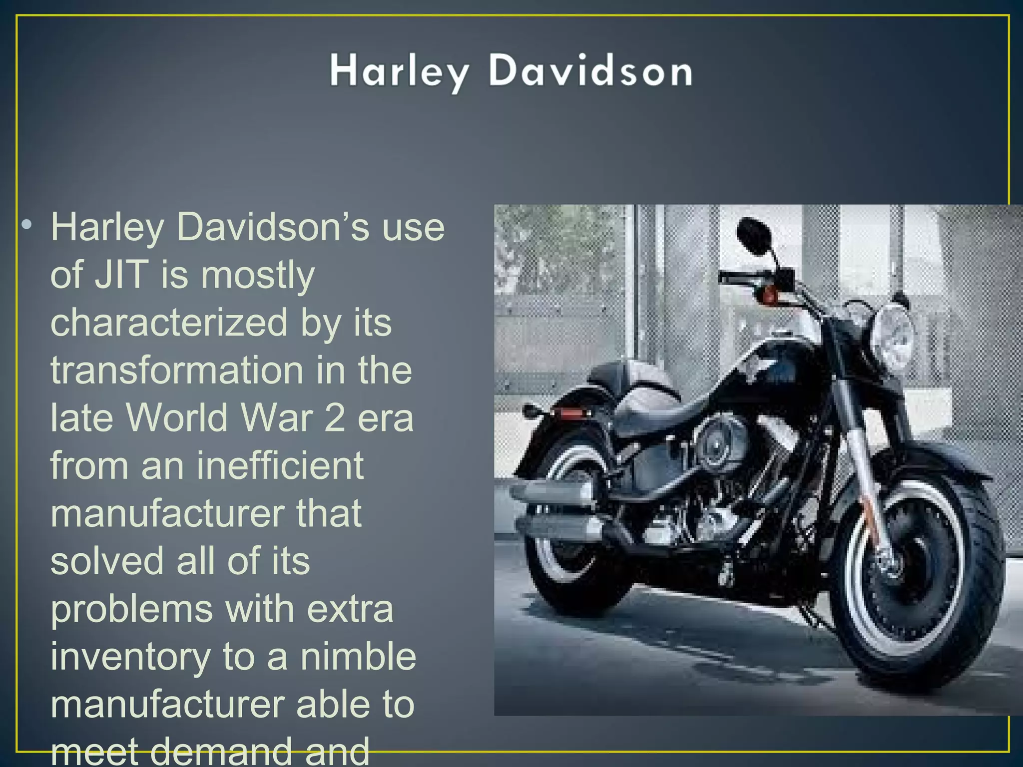 • Harley Davidson’s use
of JIT is mostly
characterized by its
transformation in the
late World War 2 era
from an inefficient
manufacturer that
solved all of its
problems with extra
inventory to a nimble
manufacturer able to
meet demand and

 
