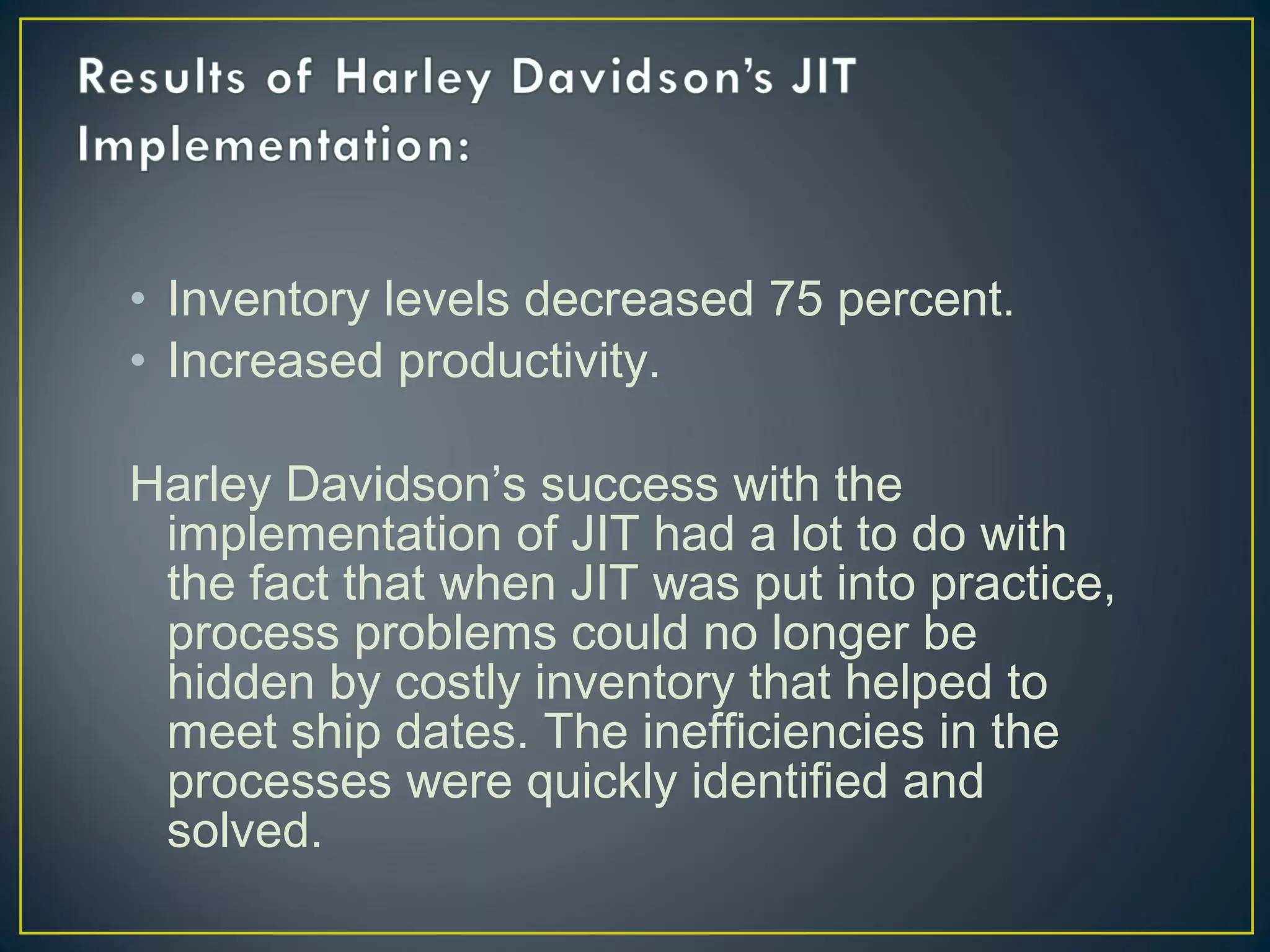 • Inventory levels decreased 75 percent.
• Increased productivity.
Harley Davidson’s success with the
implementation of JIT had a lot to do with
the fact that when JIT was put into practice,
process problems could no longer be
hidden by costly inventory that helped to
meet ship dates. The inefficiencies in the
processes were quickly identified and
solved.

 