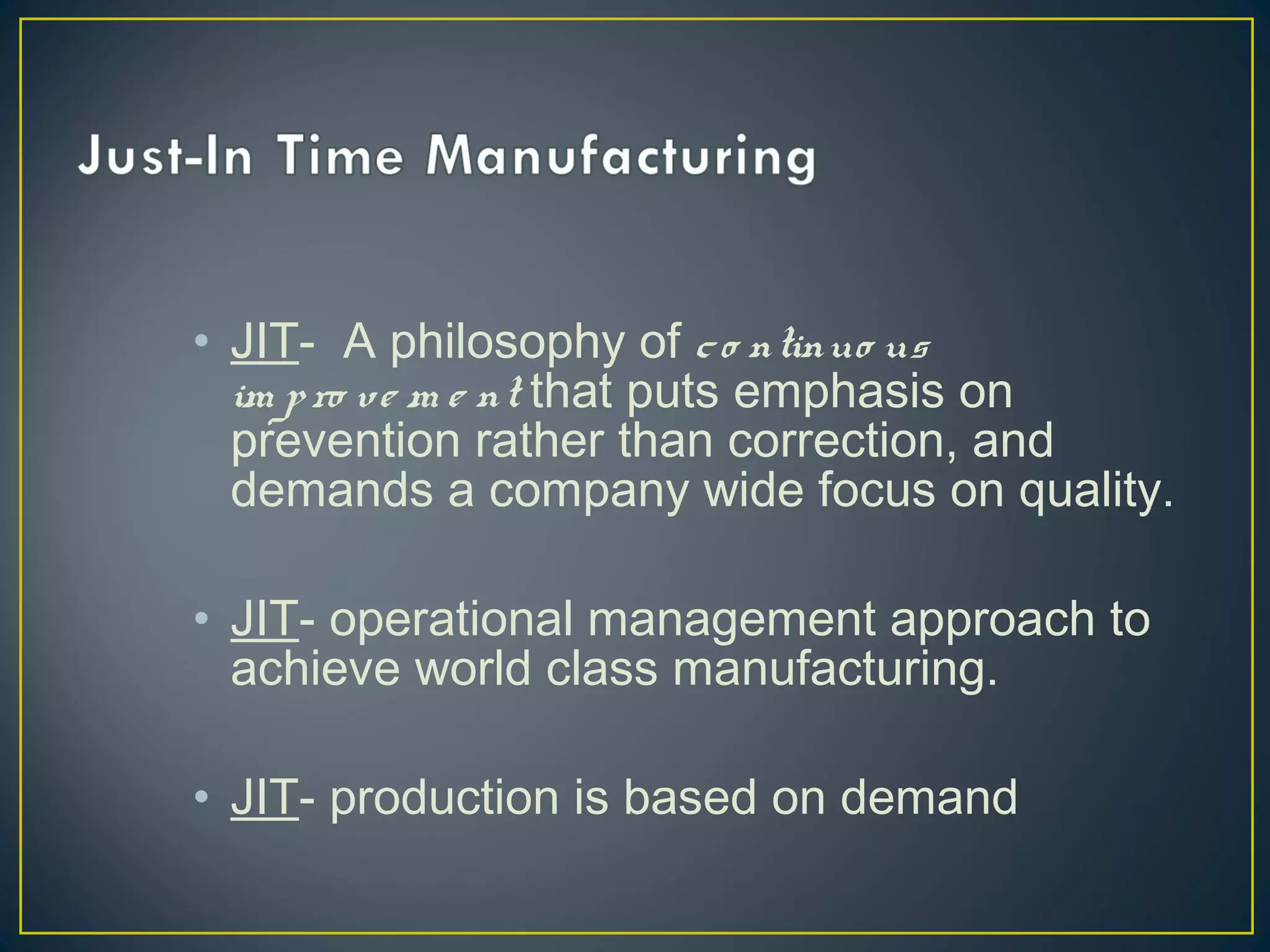 • JIT- A philosophy of c o ntinuo us
im p ro v e m e nt that puts emphasis on
prevention rather than correction, and
demands a company wide focus on quality.
• JIT- operational management approach to
achieve world class manufacturing.
• JIT- production is based on demand

 