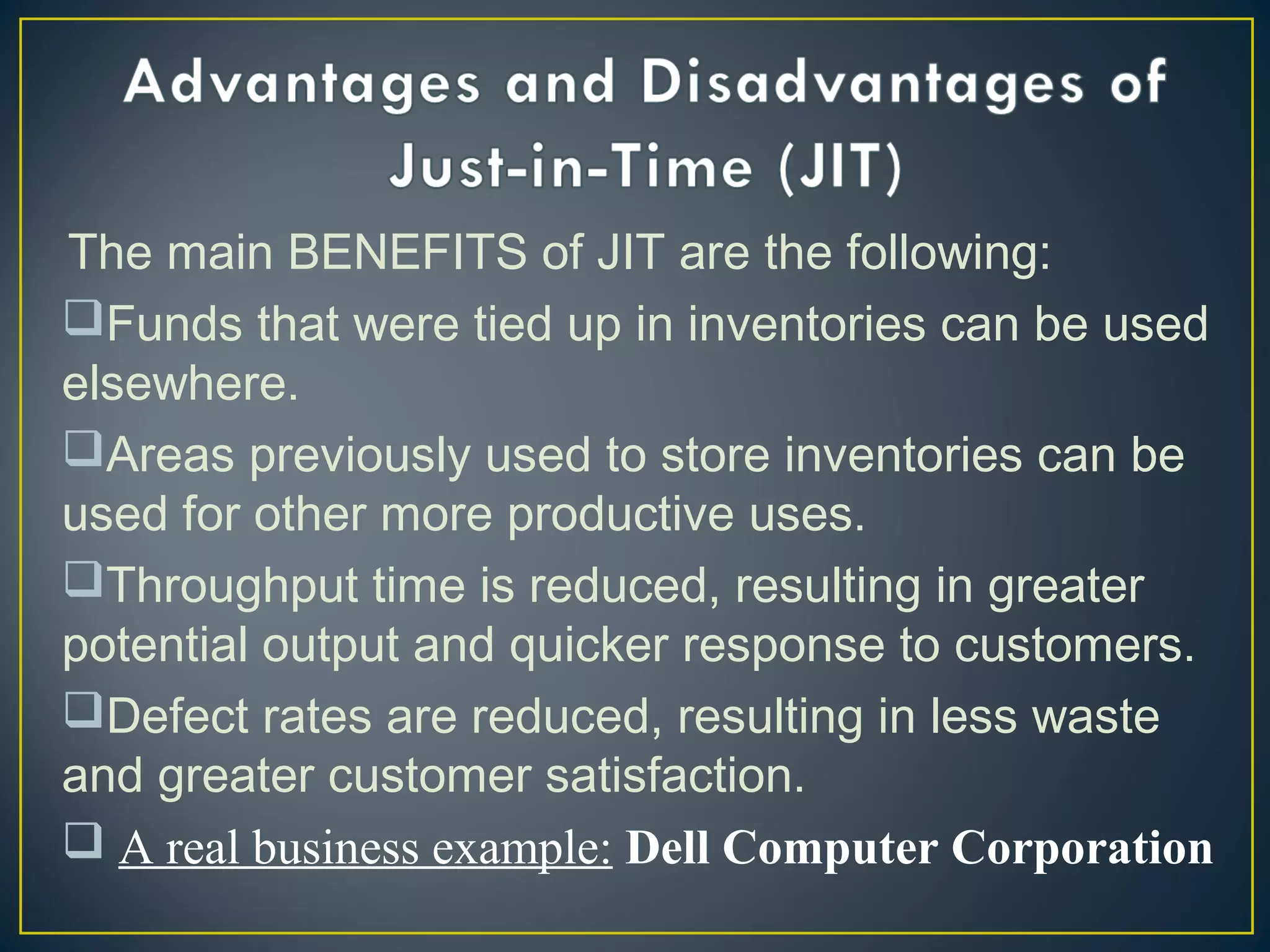 The main BENEFITS of JIT are the following:
Funds that were tied up in inventories can be used
elsewhere.
Areas previously used to store inventories can be
used for other more productive uses.
Throughput time is reduced, resulting in greater
potential output and quicker response to customers.
Defect rates are reduced, resulting in less waste
and greater customer satisfaction. 
 A real business example: Dell Computer Corporation
 

 